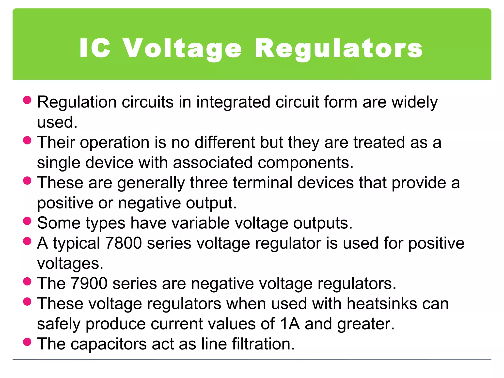 IC Voltage Regulators
Regulation circuits in integrated circuit form are widely
used.
Their operation is no different but they are treated as a
single device with associated components.
These are generally three terminal devices that provide a
positive or negative output.
Some types have variable voltage outputs.
A typical 7800 series voltage regulator is used for positive
voltages.
The 7900 series are negative voltage regulators.
These voltage regulators when used with heatsinks can
safely produce current values of 1A and greater.
The capacitors act as line filtration.
 