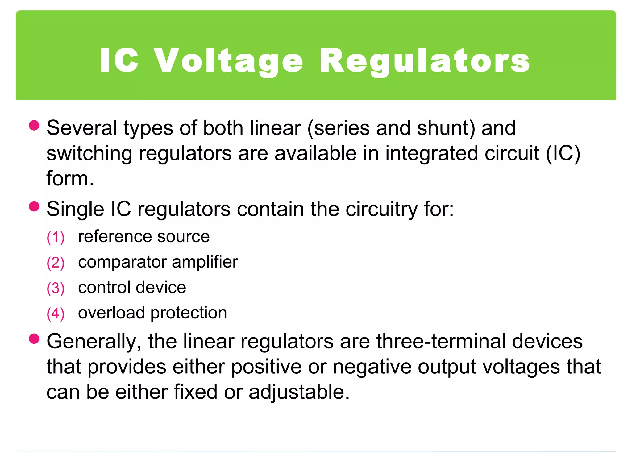 IC Voltage Regulators
Several types of both linear (series and shunt) and
switching regulators are available in integrated circuit (IC)
form.
Single IC regulators contain the circuitry for:
(1) reference source
(2) comparator amplifier
(3) control device
(4) overload protection
Generally, the linear regulators are three-terminal devices
that provides either positive or negative output voltages that
can be either fixed or adjustable.
 