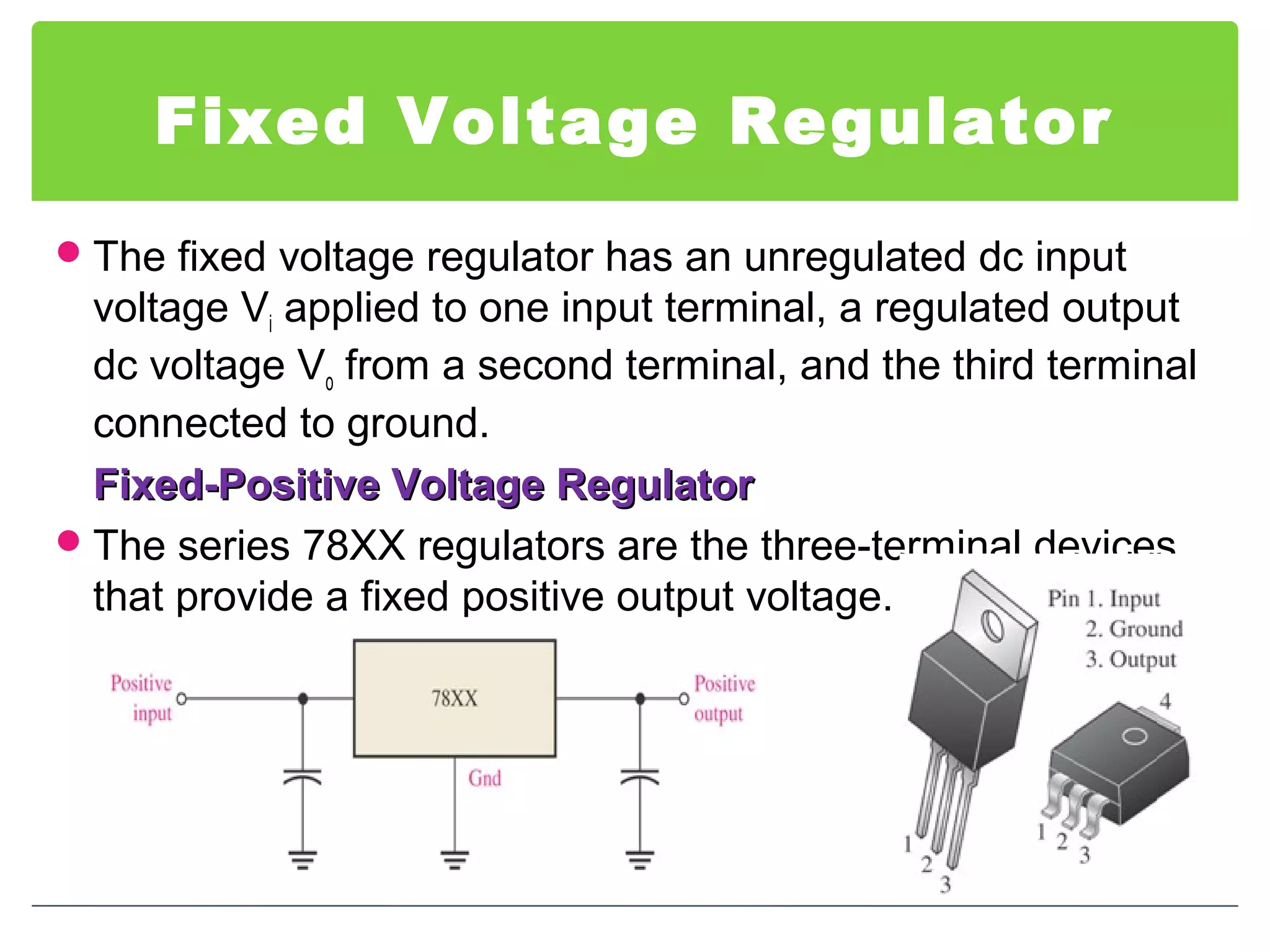 Fixed Voltage Regulator
The fixed voltage regulator has an unregulated dc input
voltage Vi applied to one input terminal, a regulated output
dc voltage Vo from a second terminal, and the third terminal
connected to ground.
Fixed-Positive Voltage RegulatorFixed-Positive Voltage Regulator
The series 78XX regulators are the three-terminal devices
that provide a fixed positive output voltage.
 