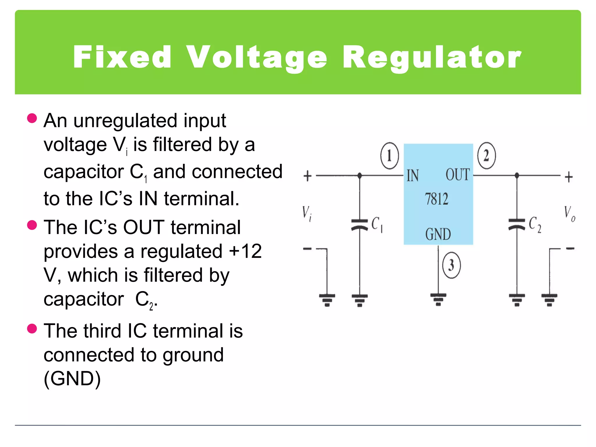 Fixed Voltage Regulator
An unregulated input
voltage Vi is filtered by a
capacitor C1 and connected
to the IC’s IN terminal.
The IC’s OUT terminal
provides a regulated +12
V, which is filtered by
capacitor C2.
The third IC terminal is
connected to ground
(GND)
 