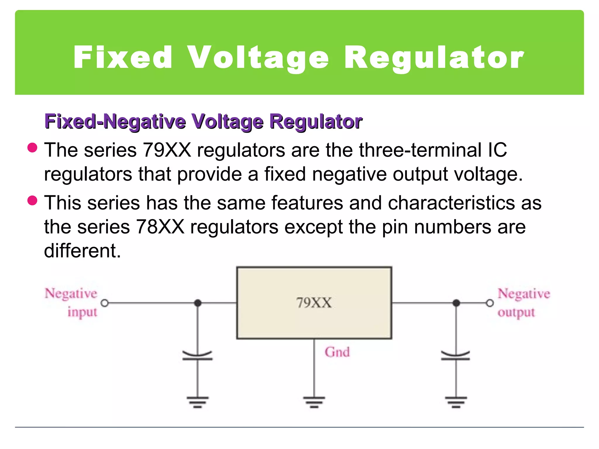Fixed Voltage Regulator
Fixed-Negative Voltage RegulatorFixed-Negative Voltage Regulator
The series 79XX regulators are the three-terminal IC
regulators that provide a fixed negative output voltage.
This series has the same features and characteristics as
the series 78XX regulators except the pin numbers are
different.
 