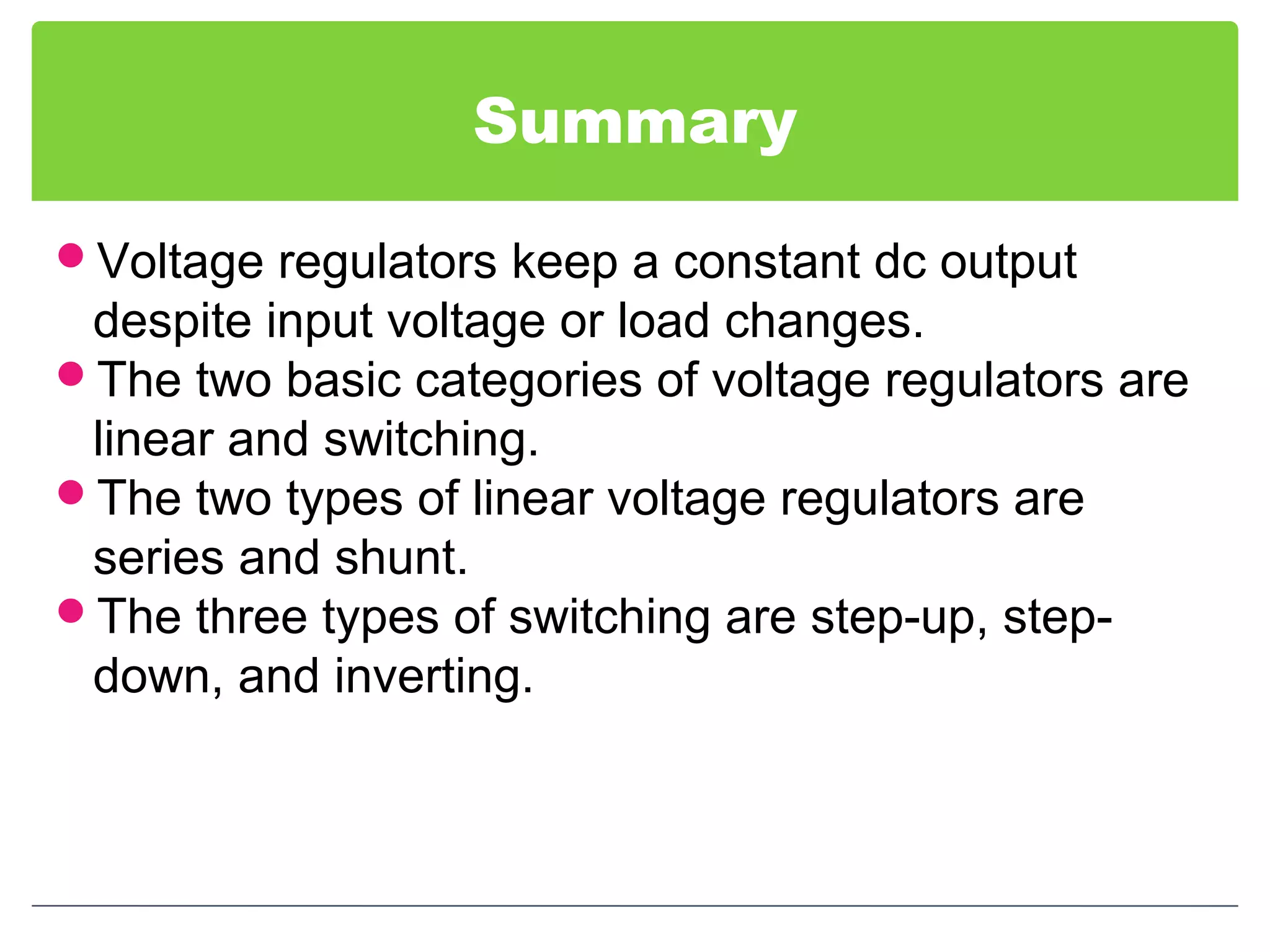 Summary
Voltage regulators keep a constant dc output
despite input voltage or load changes.
The two basic categories of voltage regulators are
linear and switching.
The two types of linear voltage regulators are
series and shunt.
The three types of switching are step-up, step-
down, and inverting.
 
