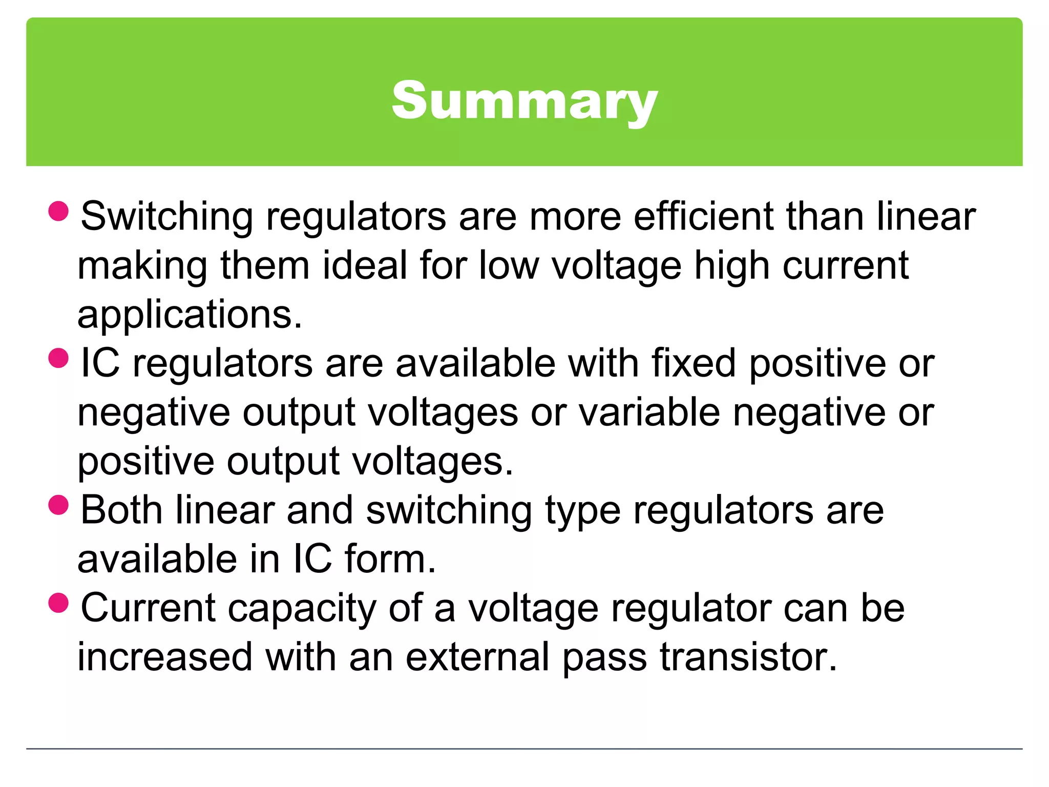 Summary
Switching regulators are more efficient than linear
making them ideal for low voltage high current
applications.
IC regulators are available with fixed positive or
negative output voltages or variable negative or
positive output voltages.
Both linear and switching type regulators are
available in IC form.
Current capacity of a voltage regulator can be
increased with an external pass transistor.
 
