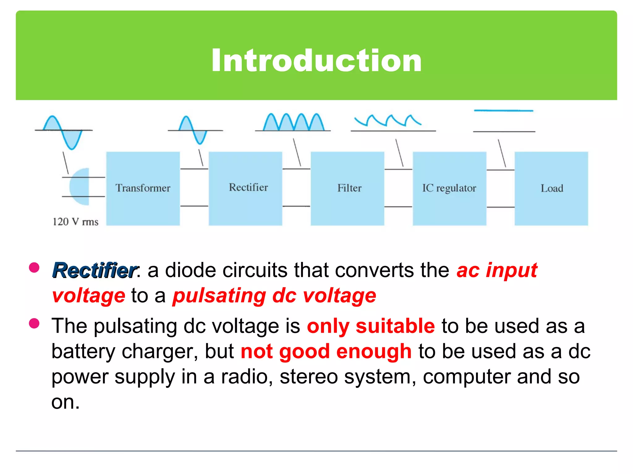 Introduction
 RectifierRectifier: a diode circuits that converts the ac input
voltage to a pulsating dc voltage
 The pulsating dc voltage is only suitable to be used as a
battery charger, but not good enough to be used as a dc
power supply in a radio, stereo system, computer and so
on.
 