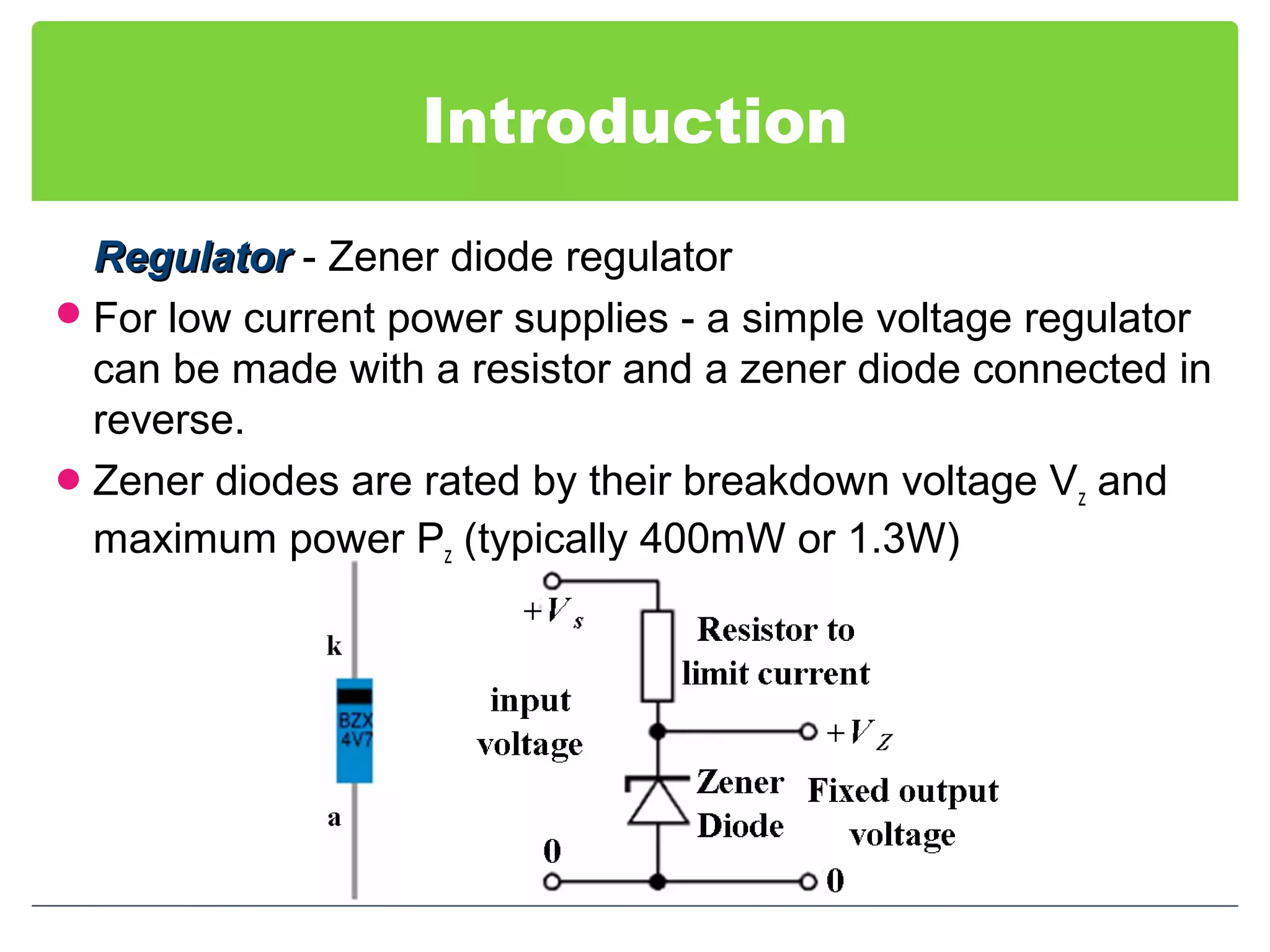 Introduction
RegulatorRegulator - Zener diode regulator
For low current power supplies - a simple voltage regulator
can be made with a resistor and a zener diode connected in
reverse.
Zener diodes are rated by their breakdown voltage Vz and
maximum power Pz (typically 400mW or 1.3W)
 