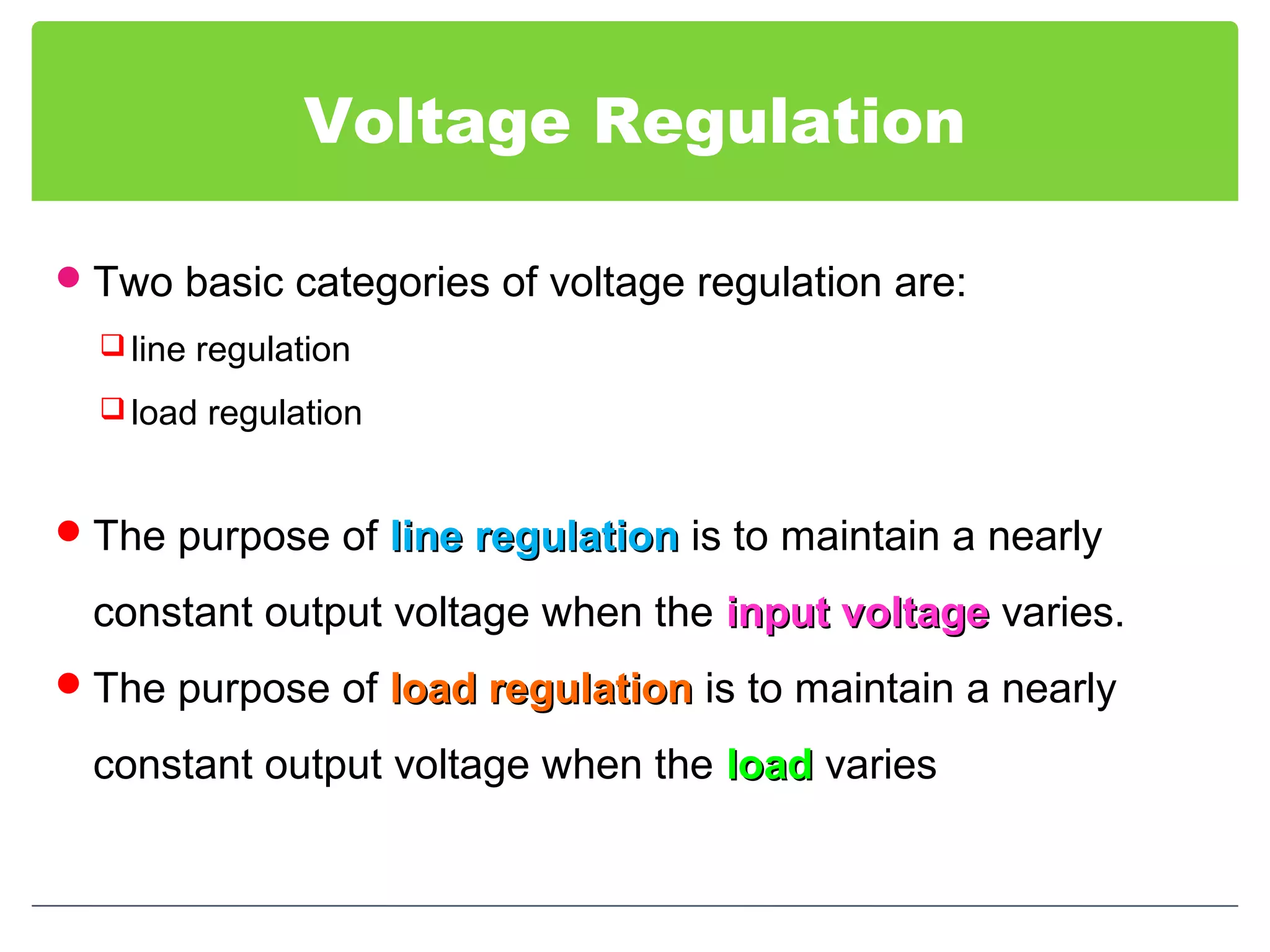 Voltage Regulation
Two basic categories of voltage regulation are:
 line regulation
 load regulation
The purpose of line regulationline regulation is to maintain a nearly
constant output voltage when the input voltageinput voltage varies.
The purpose of load regulationload regulation is to maintain a nearly
constant output voltage when the loadload varies
 
