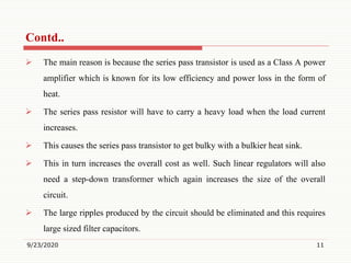  The main reason is because the series pass transistor is used as a Class A power
amplifier which is known for its low efficiency and power loss in the form of
heat.
 The series pass resistor will have to carry a heavy load when the load current
increases.
 This causes the series pass transistor to get bulky with a bulkier heat sink.
 This in turn increases the overall cost as well. Such linear regulators will also
need a step-down transformer which again increases the size of the overall
circuit.
 The large ripples produced by the circuit should be eliminated and this requires
large sized filter capacitors.
9/23/2020 11
Contd..
 