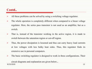  All these problems can be solved by using a switching voltage regulator.
 The whole operation is completely different when compared to a linear voltage
regulator. Here, the series pass transistor is not used as an amplifier, but as a
switch.
 That is, instead of the transistor working in the active region, it is made to
switch between the saturation region or cut-off region.
 Thus, the power dissipation is lessened and thus can carry heavy load currents
at low voltages with less bulky heat sinks. Thus, this regulator finds its
extensive use in personal computers.
 The basic switching regulator is designed to work in three configurations. Their
circuit diagrams and explanation are given below..
9/23/2020 12
Contd..
 