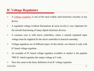 IC Voltage Regulators
 A voltage regulator is one of the most widely used electronic circuitry in any
device.
 A regulated voltage (without fluctuations & noise levels) is very important for
the smooth functioning of many digital electronic devices.
 A common case is with micro controllers, where a smooth regulated input
voltage must be supplied for the micro controller to function smoothly.
 Voltage regulators are of different types. In this article, our interest is only with
IC based voltage regulator.
 An example of IC based voltage regulator available in market is the popular
7805 IC which regulates the output voltage at 5 volts.
 Now lets come to the basic definition of an IC voltage regulator.
9/23/2020 2
 