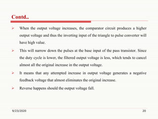  When the output voltage increases, the comparator circuit produces a higher
output voltage and thus the inverting input of the triangle to pulse converter will
have high value.
 This will narrow down the pulses at the base input of the pass transistor. Since
the duty cycle is lower, the filtered output voltage is less, which tends to cancel
almost all the original increase in the output voltage.
 It means that any attempted increase in output voltage generates a negative
feedback voltage that almost eliminates the original increase.
 Reverse happens should the output voltage fall.
9/23/2020 20
Contd..
 