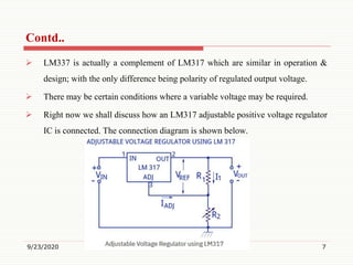  LM337 is actually a complement of LM317 which are similar in operation &
design; with the only difference being polarity of regulated output voltage.
 There may be certain conditions where a variable voltage may be required.
 Right now we shall discuss how an LM317 adjustable positive voltage regulator
IC is connected. The connection diagram is shown below.
9/23/2020 7
Contd..
 