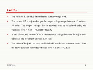  The resistors R1 and R2 determine the output voltage Vout.
 The resistor R2 is adjusted to get the output voltage range between 1.2 volts to
57 volts. The output voltage that is required can be calculated using the
equation: Vout = Vref (1+R2/R1) + Iadj R2
 In this circuit, the value of Vref is the reference voltage between the adjustment
terminals and the output taken as 1.25 Volt.
 The value of Iadj will be very small and will also have a constant value. Thus
the above equation can be rewritten as Vout = 1.25 (1+R2/R1)
9/23/2020 8
Contd..
 