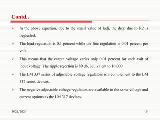  In the above equation, due to the small value of Iadj, the drop due to R2 is
neglected.
 The load regulation is 0.1 percent while the line regulation is 0.01 percent per
volt.
 This means that the output voltage varies only 0.01 percent for each volt of
input voltage. The ripple rejection is 80 db, equivalent to 10,000.
 The LM 337 series of adjustable voltage regulators is a complement to the LM
317 series devices.
 The negative adjustable voltage regulators are available in the same voltage and
current options as the LM 317 devices.
9/23/2020 9
Contd..
 