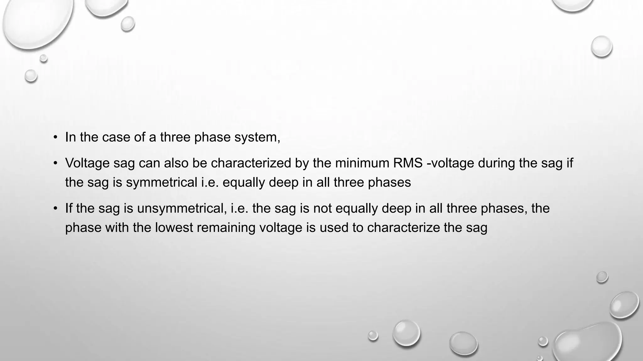 • In the case of a three phase system,
• Voltage sag can also be characterized by the minimum RMS -voltage during the sag if
the sag is symmetrical i.e. equally deep in all three phases
• If the sag is unsymmetrical, i.e. the sag is not equally deep in all three phases, the
phase with the lowest remaining voltage is used to characterize the sag
 