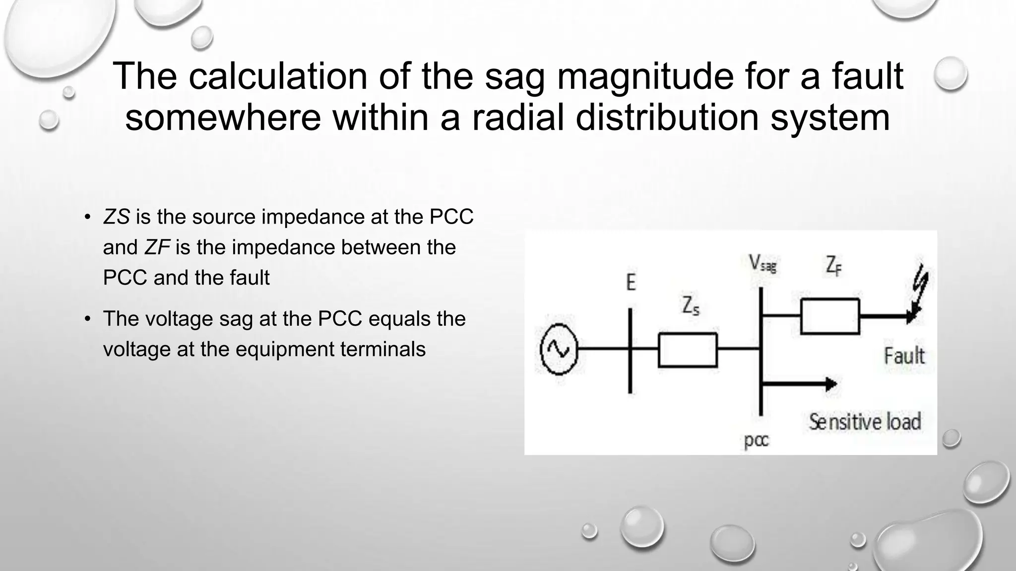 The calculation of the sag magnitude for a fault
somewhere within a radial distribution system
• ZS is the source impedance at the PCC
and ZF is the impedance between the
PCC and the fault
• The voltage sag at the PCC equals the
voltage at the equipment terminals
 