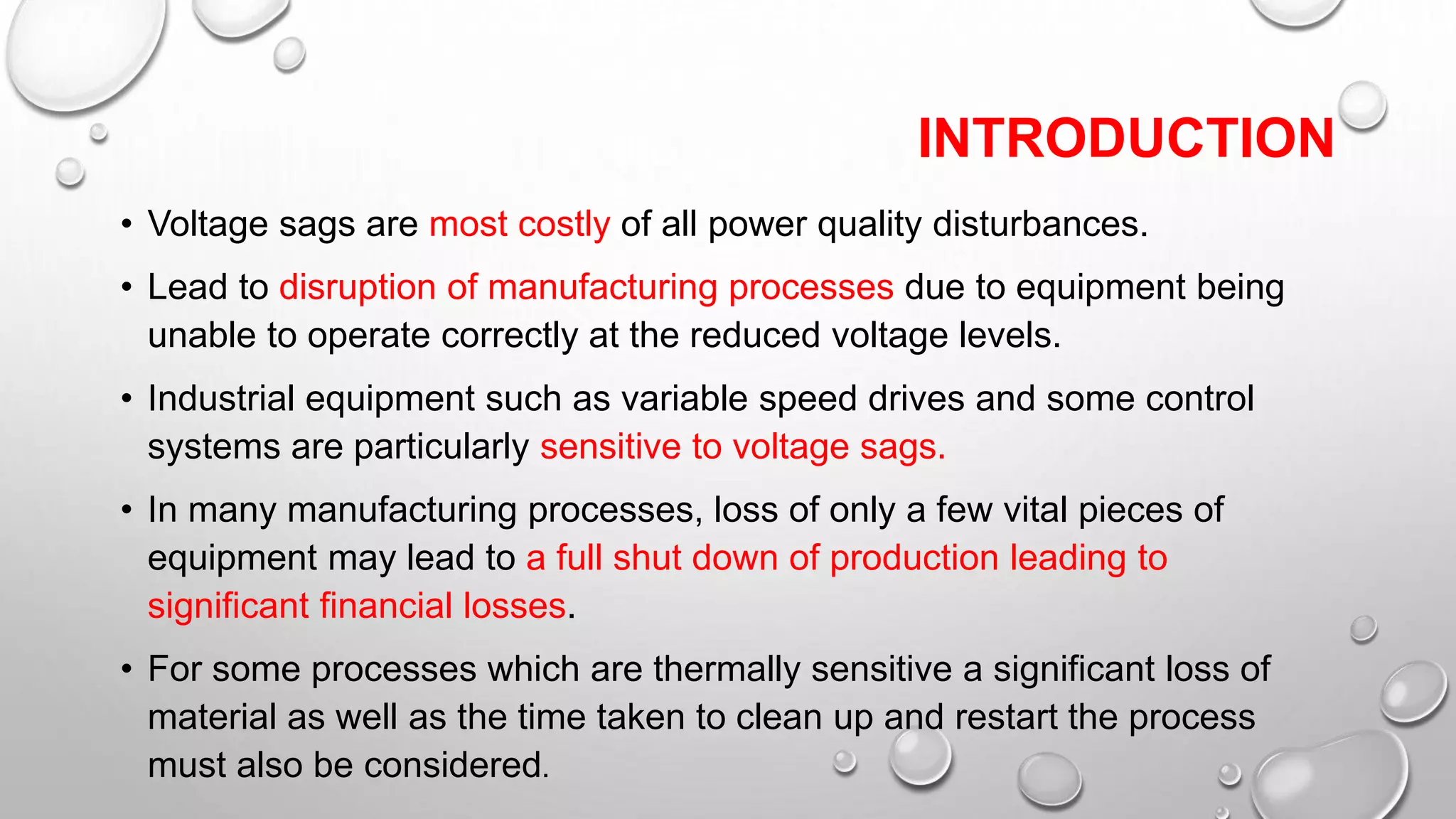 INTRODUCTION
• Voltage sags are most costly of all power quality disturbances.
• Lead to disruption of manufacturing processes due to equipment being
unable to operate correctly at the reduced voltage levels.
• Industrial equipment such as variable speed drives and some control
systems are particularly sensitive to voltage sags.
• In many manufacturing processes, loss of only a few vital pieces of
equipment may lead to a full shut down of production leading to
significant financial losses.
• For some processes which are thermally sensitive a significant loss of
material as well as the time taken to clean up and restart the process
must also be considered.
 