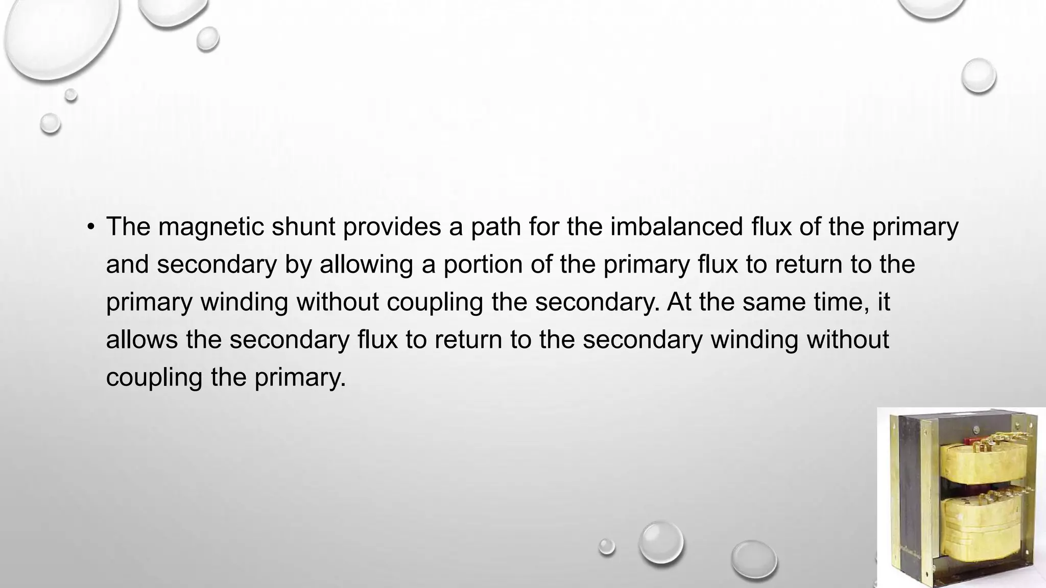 • The magnetic shunt provides a path for the imbalanced flux of the primary
and secondary by allowing a portion of the primary flux to return to the
primary winding without coupling the secondary. At the same time, it
allows the secondary flux to return to the secondary winding without
coupling the primary.
 