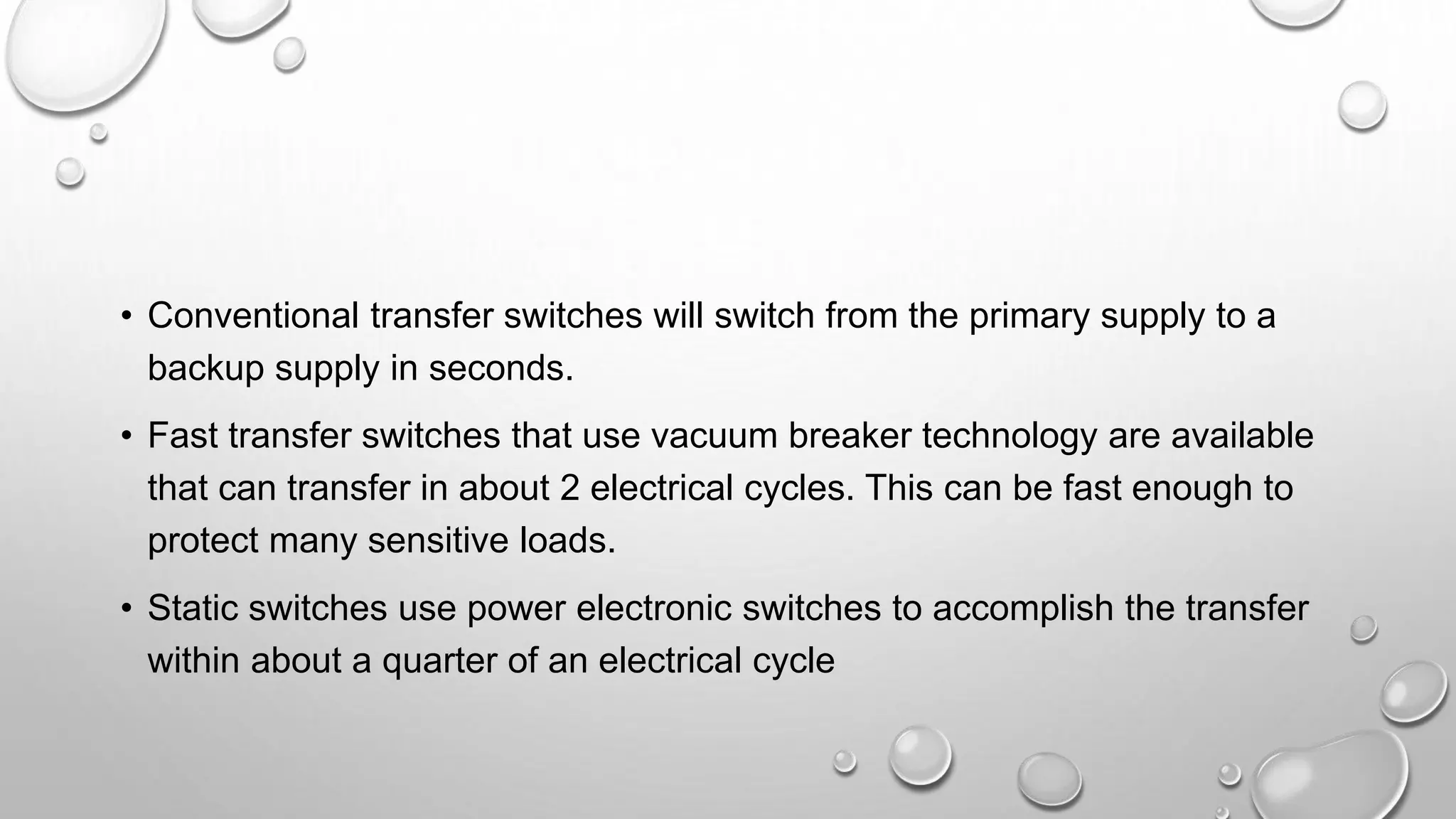 • Conventional transfer switches will switch from the primary supply to a
backup supply in seconds.
• Fast transfer switches that use vacuum breaker technology are available
that can transfer in about 2 electrical cycles. This can be fast enough to
protect many sensitive loads.
• Static switches use power electronic switches to accomplish the transfer
within about a quarter of an electrical cycle
 