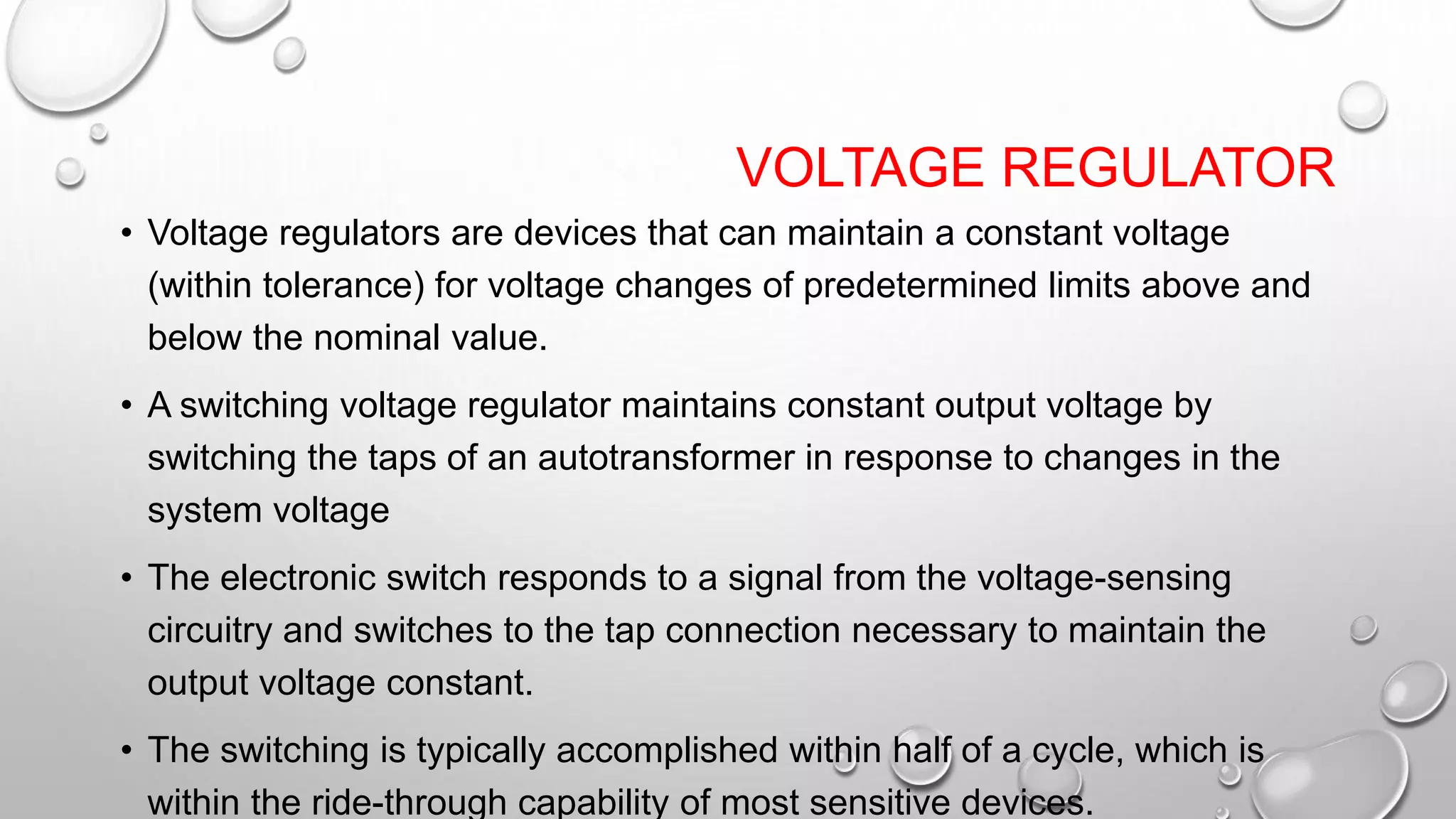 VOLTAGE REGULATOR
• Voltage regulators are devices that can maintain a constant voltage
(within tolerance) for voltage changes of predetermined limits above and
below the nominal value.
• A switching voltage regulator maintains constant output voltage by
switching the taps of an autotransformer in response to changes in the
system voltage
• The electronic switch responds to a signal from the voltage-sensing
circuitry and switches to the tap connection necessary to maintain the
output voltage constant.
• The switching is typically accomplished within half of a cycle, which is
within the ride-through capability of most sensitive devices.
 