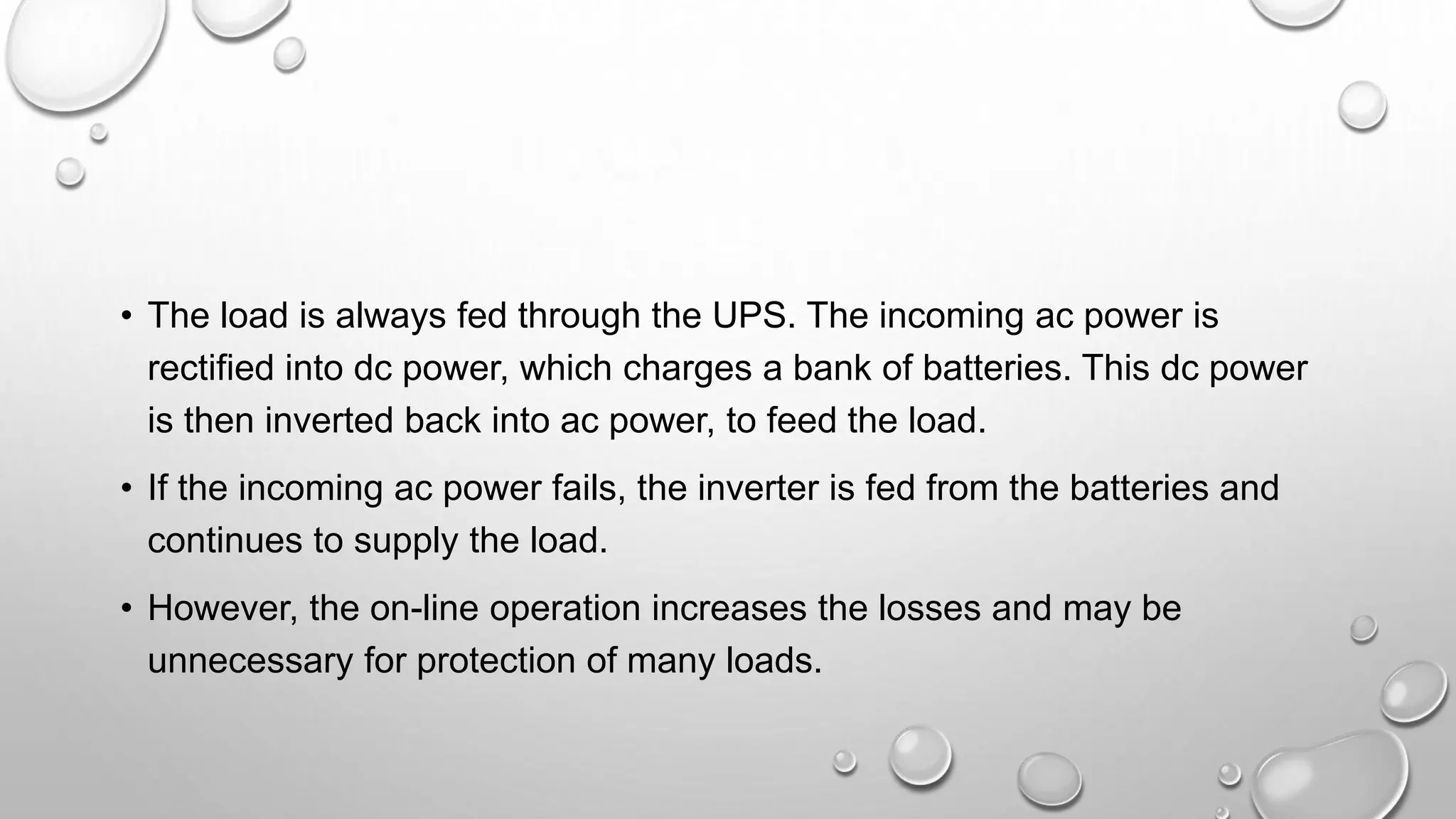 • The load is always fed through the UPS. The incoming ac power is
rectified into dc power, which charges a bank of batteries. This dc power
is then inverted back into ac power, to feed the load.
• If the incoming ac power fails, the inverter is fed from the batteries and
continues to supply the load.
• However, the on-line operation increases the losses and may be
unnecessary for protection of many loads.
 