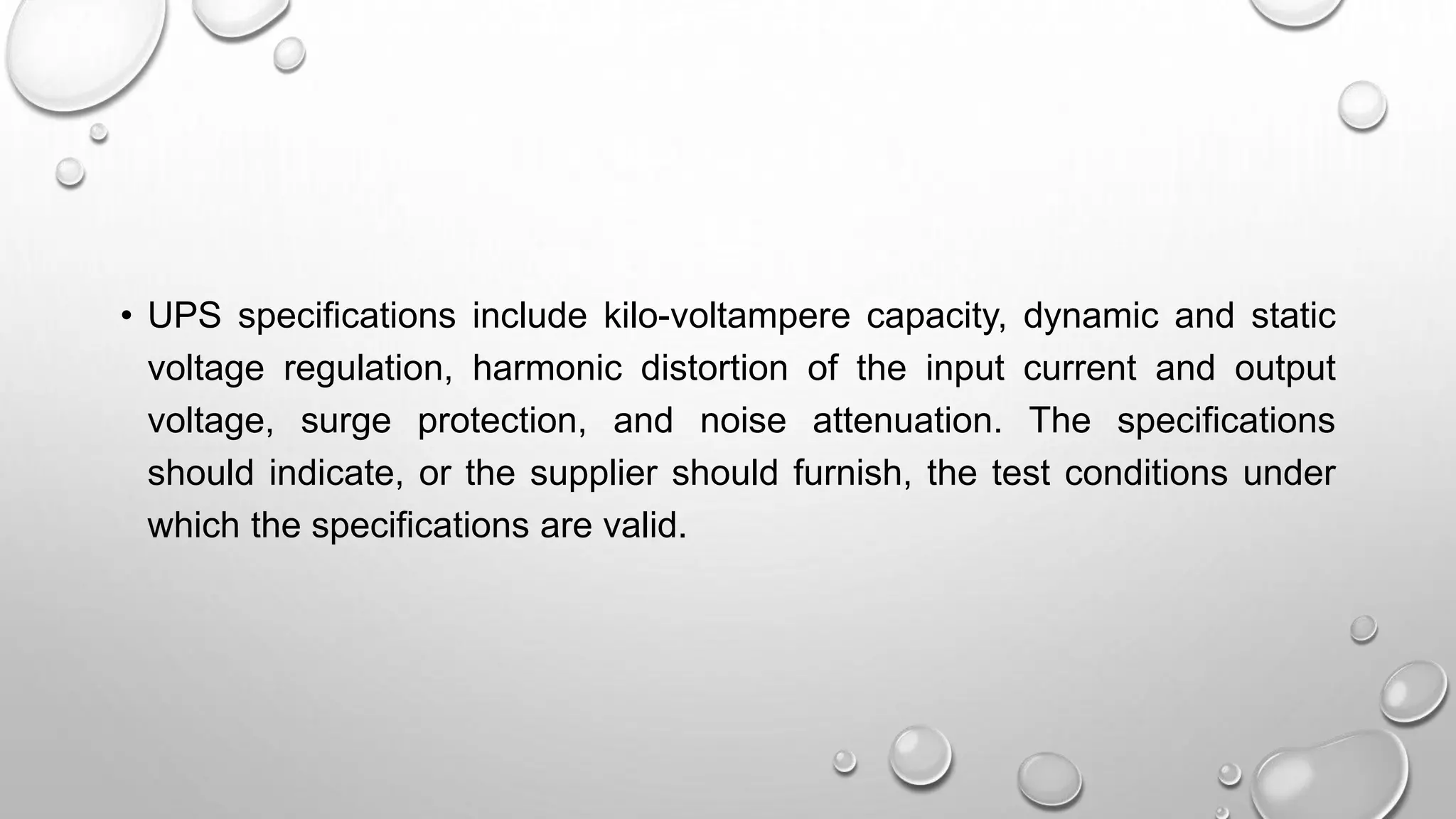 • UPS specifications include kilo-voltampere capacity, dynamic and static
voltage regulation, harmonic distortion of the input current and output
voltage, surge protection, and noise attenuation. The specifications
should indicate, or the supplier should furnish, the test conditions under
which the specifications are valid.
 