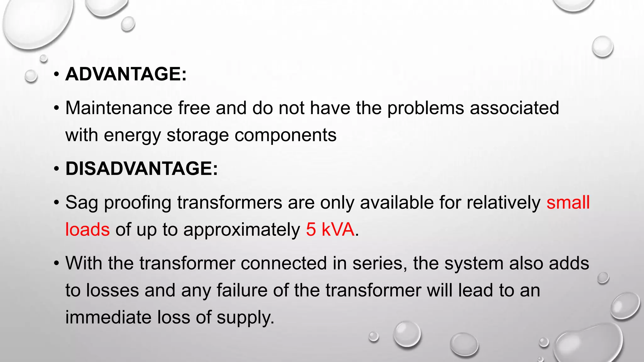 • ADVANTAGE:
• Maintenance free and do not have the problems associated
with energy storage components
• DISADVANTAGE:
• Sag proofing transformers are only available for relatively small
loads of up to approximately 5 kVA.
• With the transformer connected in series, the system also adds
to losses and any failure of the transformer will lead to an
immediate loss of supply.
 