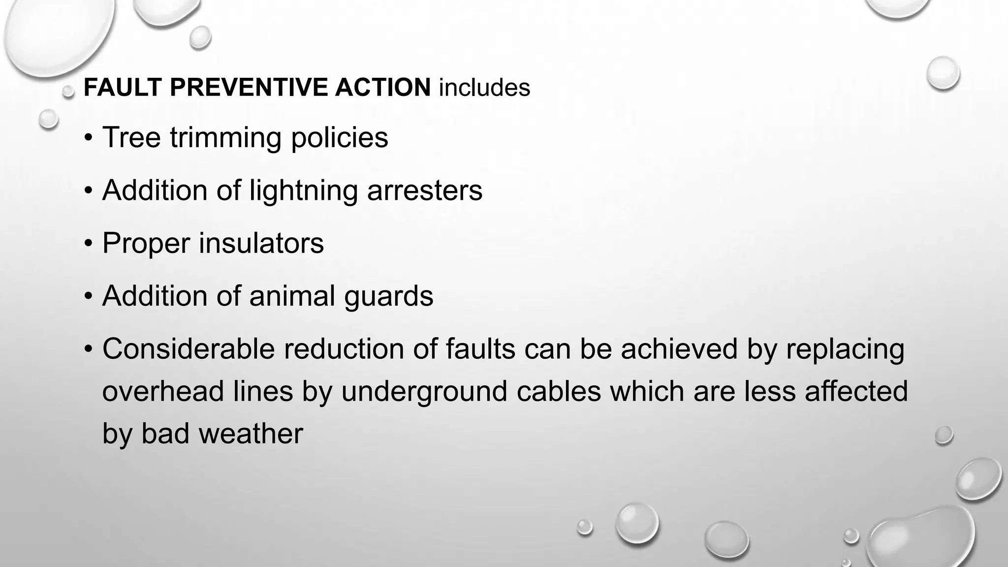 FAULT PREVENTIVE ACTION includes
• Tree trimming policies
• Addition of lightning arresters
• Proper insulators
• Addition of animal guards
• Considerable reduction of faults can be achieved by replacing
overhead lines by underground cables which are less affected
by bad weather
 