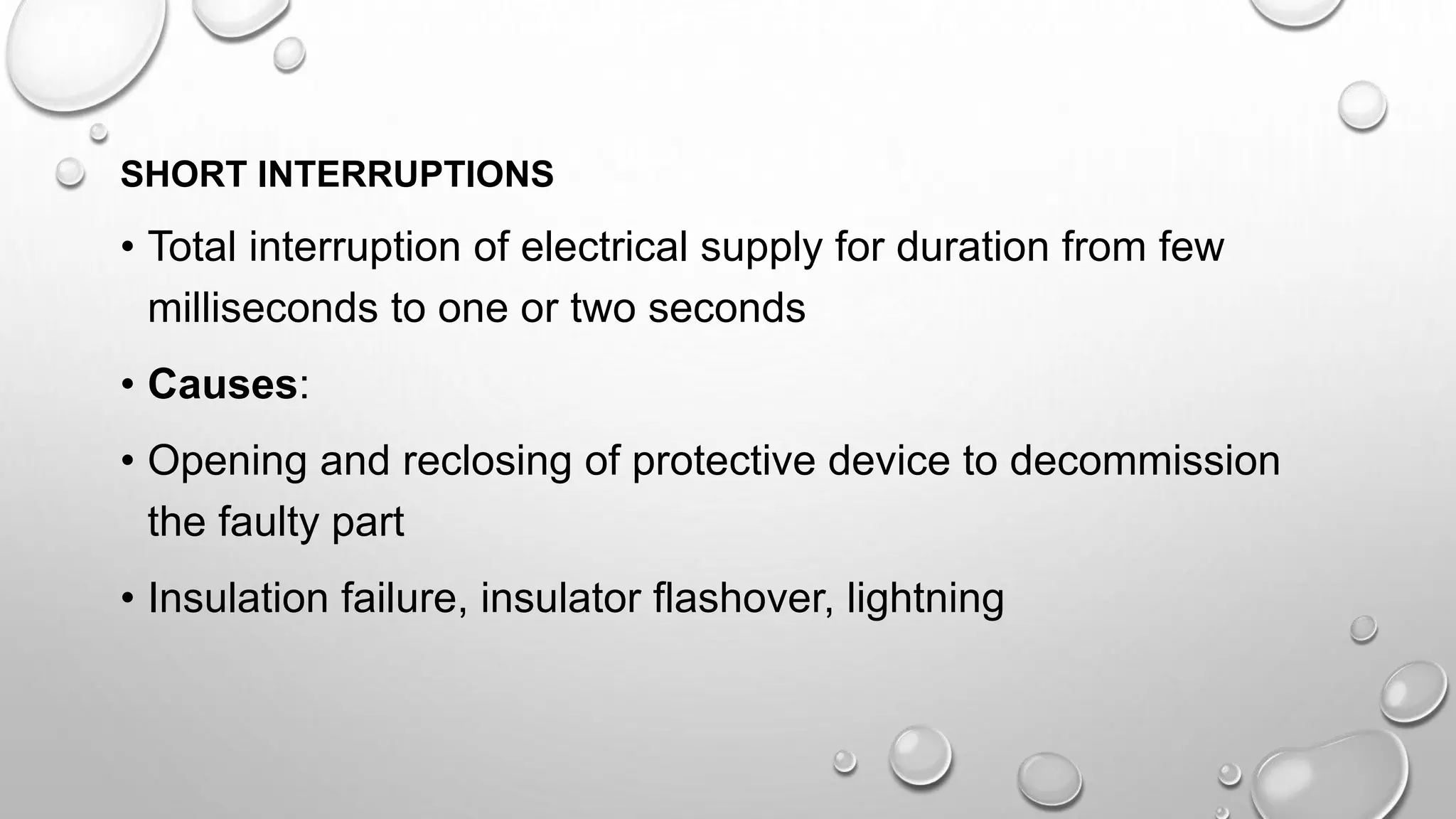 SHORT INTERRUPTIONS
• Total interruption of electrical supply for duration from few
milliseconds to one or two seconds
• Causes:
• Opening and reclosing of protective device to decommission
the faulty part
• Insulation failure, insulator flashover, lightning
 