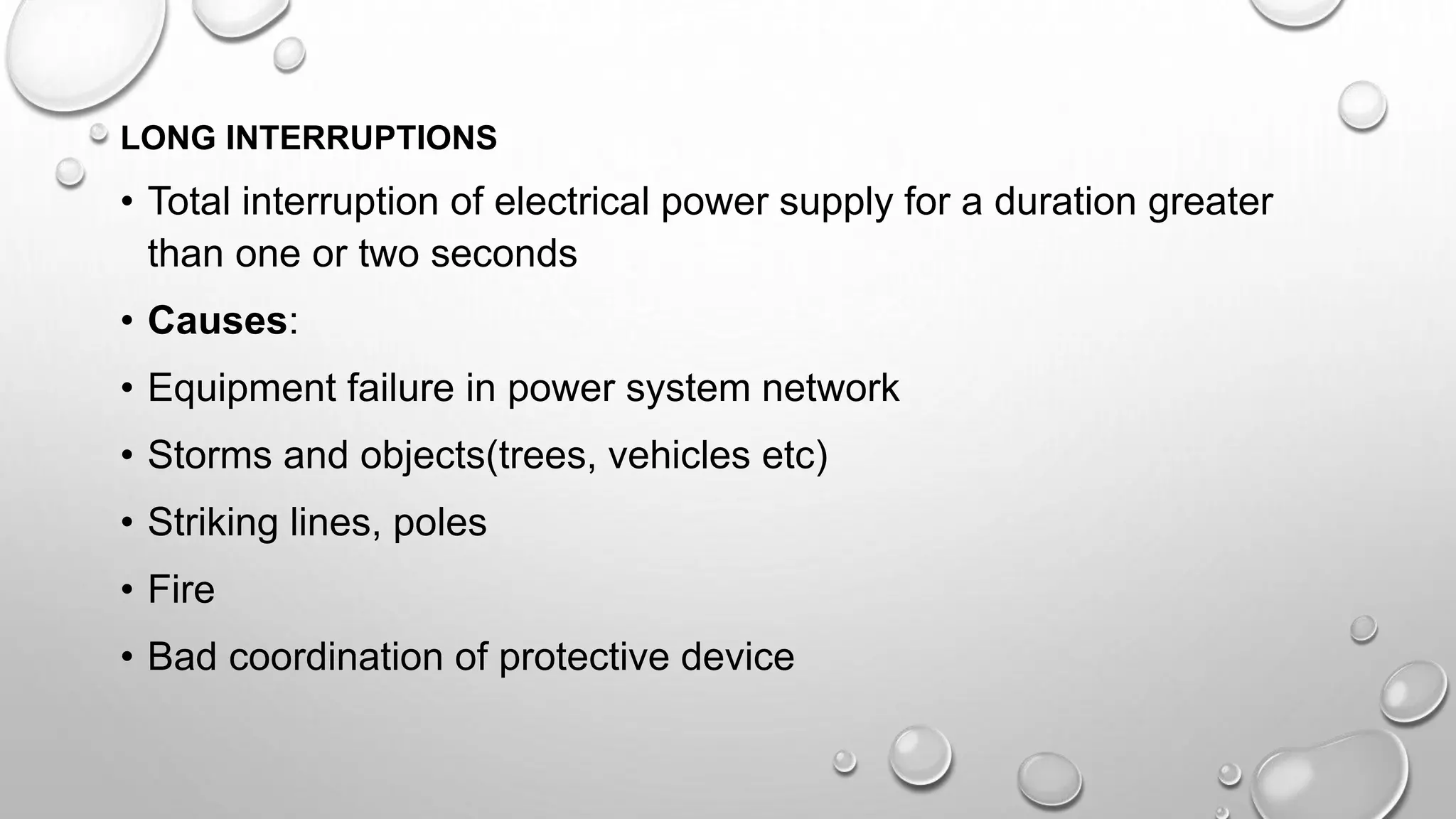 LONG INTERRUPTIONS
• Total interruption of electrical power supply for a duration greater
than one or two seconds
• Causes:
• Equipment failure in power system network
• Storms and objects(trees, vehicles etc)
• Striking lines, poles
• Fire
• Bad coordination of protective device
 