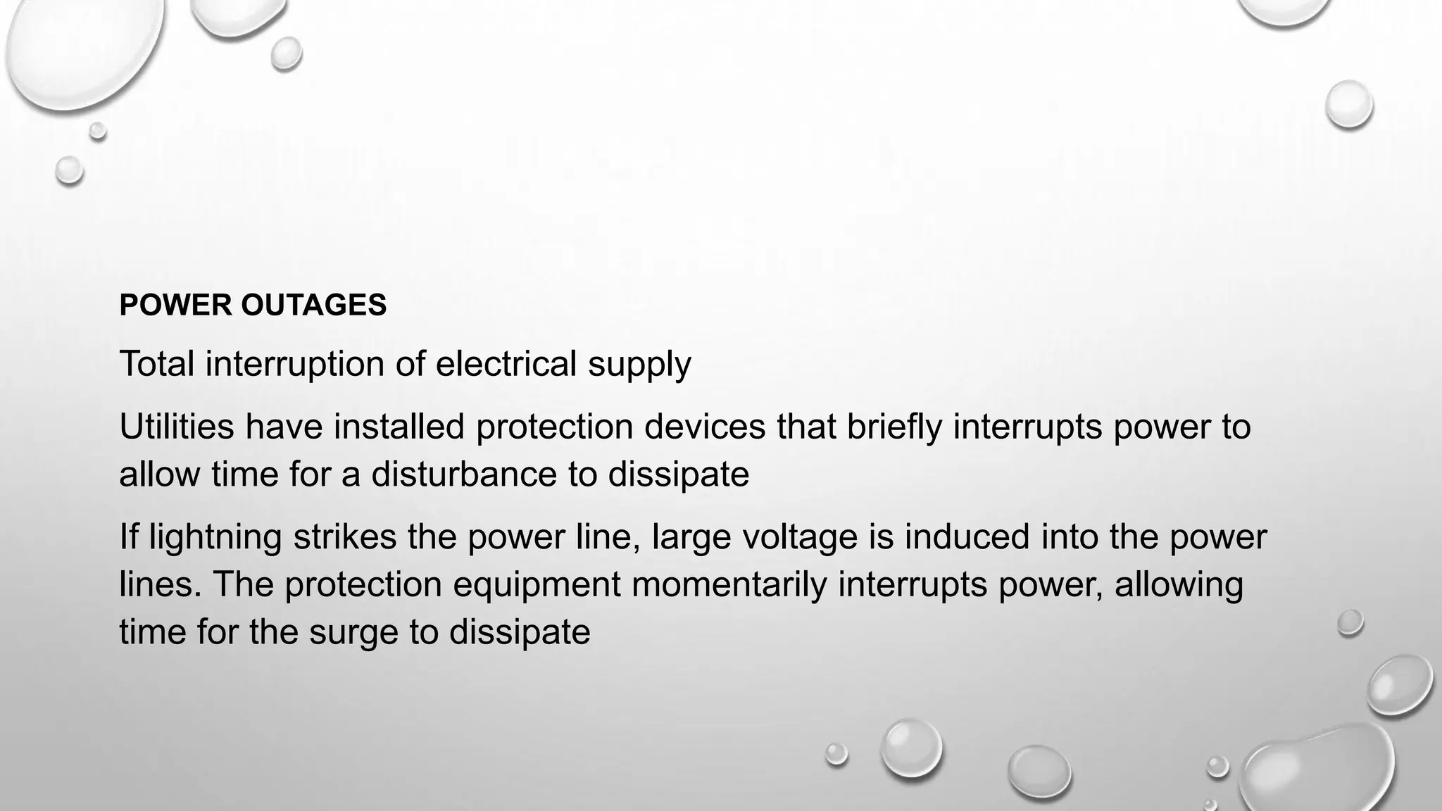 POWER OUTAGES
Total interruption of electrical supply
Utilities have installed protection devices that briefly interrupts power to
allow time for a disturbance to dissipate
If lightning strikes the power line, large voltage is induced into the power
lines. The protection equipment momentarily interrupts power, allowing
time for the surge to dissipate
 