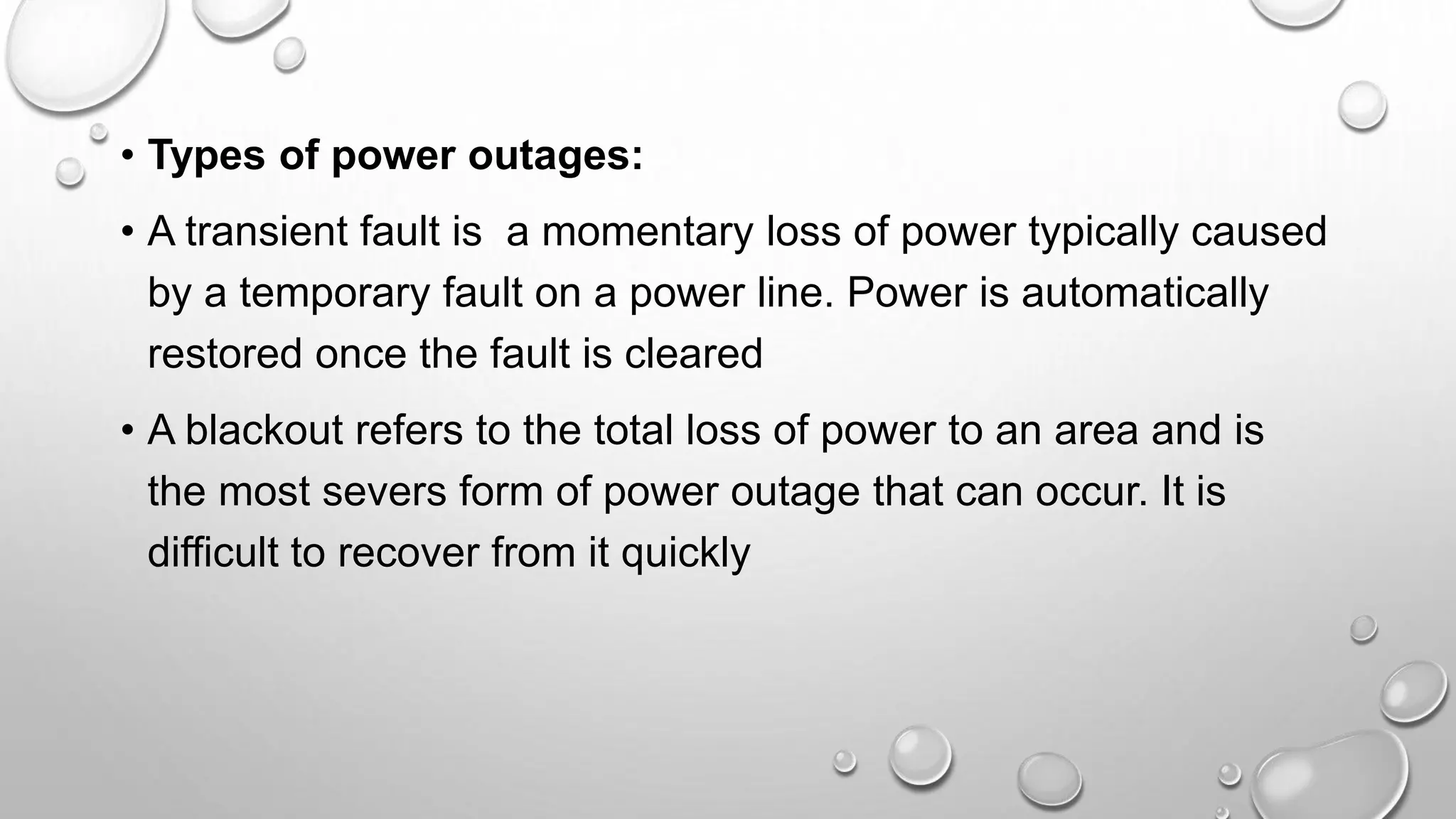 • Types of power outages:
• A transient fault is a momentary loss of power typically caused
by a temporary fault on a power line. Power is automatically
restored once the fault is cleared
• A blackout refers to the total loss of power to an area and is
the most severs form of power outage that can occur. It is
difficult to recover from it quickly
 