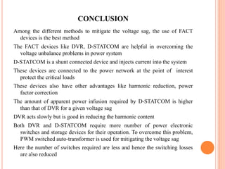 CONCLUSION
Among the different methods to mitigate the voltage sag, the use of FACT
devices is the best method
The FACT devices like DVR, D-STATCOM are helpful in overcoming the
voltage unbalance problems in power system
D-STATCOM is a shunt connected device and injects current into the system
These devices are connected to the power network at the point of interest
protect the critical loads
These devices also have other advantages like harmonic reduction, power
factor correction
The amount of apparent power infusion required by D-STATCOM is higher
than that of DVR for a given voltage sag
DVR acts slowly but is good in reducing the harmonic content
Both DVR and D-STATCOM require more number of power electronic
switches and storage devices for their operation. To overcome this problem,
PWM switched auto-transformer is used for mitigating the voltage sag
Here the number of switches required are less and hence the switching losses
are also reduced
 