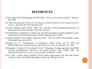 REFERENCES
[1] R.C. Dugan, M.F. McGranaghan, and H.W. Beaty, “Electric Power Systems Quality,” McGraw-
Hill, 1996.
[2] “IEEE Recommended Practice for the Design of Reliable Industrial and Commercial Power
Systems,” IEEE Std. 493-1997, December 1997.
[3] IEEE Standards Board (1995), “IEEE Std. 1159-1995”, IEEE Recommended Practice for
Monitoring Electric Power Quality”. IEEE Inc. NewYork
[4] AmbraSannino. Mitigation of voltage sags and short interruptions through distribution system
design. Dept. of Electrical Engineering University of Palermo, pp 1-6,2000.
[5] David Chapman, Power Quality Application Guide - The Cost of Poor Power Quality, Copper
Development Association, 2001.
[6].Haque, M. H., "Compensation of distribution system voltage sag by DVR and
DSTATCOM,"Power Tech Proceedings, 2001 IEEE Porto , vol.1, no., pp.5 pp. vol.1,, 2001.
[7]Venkatesh, C.; Reddy, V.P.; Siva Sarma, D.V.S.S., "Mitigation of voltage sags/swells using PWM
switched autotransformer," Harmonics and Quality ofPower, 2008. ICHQP 2008. 13th
International Conference on , vol., no., pp.1,6, Sept. 28 2008-Oct. 1 2008.
[8] K. Chan, A. Kara, and G. Kieboom, “Power quality improvement with solid state transfer
switches,” in Proc. 8th ICHQP 1998, Athens, Greece, Oct. 1998, pp. 210-215
 