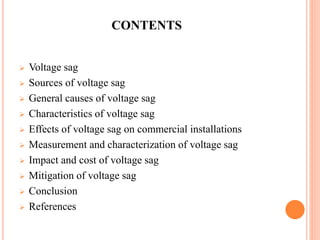 CONTENTS
 Voltage sag
 Sources of voltage sag
 General causes of voltage sag
 Characteristics of voltage sag
 Effects of voltage sag on commercial installations
 Measurement and characterization of voltage sag
 Impact and cost of voltage sag
 Mitigation of voltage sag
 Conclusion
 References
 