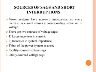 SOURCES OF SAGS AND SHORT
INTERRUPTIONS
 Power systems have non-zero impedances, so every
increase in current causes a corresponding reduction in
voltage.
 There are two sources of voltage sags:
 1) Large increases in current.
 2) Increases in system impedance.
 Think of the power system as a tree
 Facility-sourced voltage sags
 Utility-sourced voltage sags
 