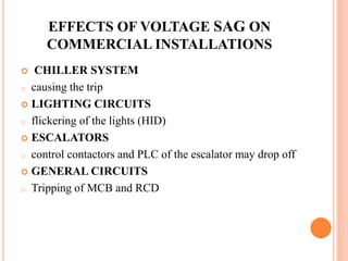 EFFECTS OF VOLTAGE SAG ON
COMMERCIAL INSTALLATIONS
 CHILLER SYSTEM
o causing the trip
 LIGHTING CIRCUITS
o flickering of the lights (HID)
 ESCALATORS
o control contactors and PLC of the escalator may drop off
 GENERAL CIRCUITS
o Tripping of MCB and RCD
 