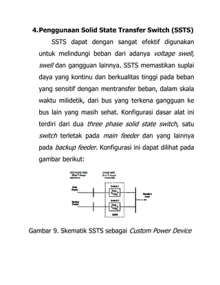4.Penggunaan Solid State Transfer Switch (SSTS)
SSTS dapat dengan sangat efektif digunakan
untuk melindungi beban dari adanya voltage swell,
swell dan gangguan lainnya. SSTS memastikan suplai
daya yang kontinu dan berkualitas tinggi pada beban
yang sensitif dengan mentransfer beban, dalam skala
waktu milidetik, dari bus yang terkena gangguan ke
bus lain yang masih sehat. Konfigurasi dasar alat ini
terdiri dari dua three phase solid state switch, satu
switch terletak pada main feeder dan yang lainnya
pada backup feeder. Konfigurasi ini dapat dilihat pada
gambar berikut:
Gambar 9. Skematik SSTS sebagai Custom Power Device
 
