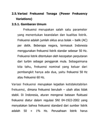 2.5.Variasi Frekuensi Tenaga (Power Frekuency
Variations)
2.5.1. Gambaran Umum
Frekuensi merupakan salah satu parameter
yang menentukan keandalan dan kualitas listrik.
Frekuensi adalah jumlah siklus arus bolak – balik (AC)
per detik. Beberapa negara, termasuk Indonesia
menggunakan frekuensi listrik standar sebesar 50 Hz.
Frekuensi listrik ditentukan oleh kecepatan perputaran
dari turbin sebagai penggerak mula. Sebagaimana
kita tahu, frekuensi nominal yang keluar dari
pembangkit hanya ada dua, yaitu frekuensi 50 Hz
atau frekuensi 60 Hz.
Variasi frekuensi merupakan kejadian ketidakstabilan
frekuensi, dimana frekuensi berubah – ubah alias tidak
stabil. Di Indonesia, aturan mengenai batasan fluktuasi
frekuensi diatur dalam regulasi SNI 04-1922-2002 yang
menyatakan bahwa frekuensi standard dari sumber listrik
adalah 50 + 1% Hz. Perusahaan listrik harus
 