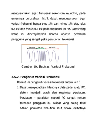 mengusahakan agar frekuensi sekonstan mungkin, pada
umumnya perusahaan listrik dapat mengusahakan agar
variasi frekuensi hanya plus 1% dan minus 1% atau plus
0.5 Hz dan minus 0.5 Hz pada frekuensi 50 Hz. Batas yang
ketat ini dipersyaratkan karena adanya peralatan
pengguna yang sangat peka perubahan frekuensi
Gambar 10. Ilustrasi Variasi Frekuensi
2.5.2. Pengaruh Variasi Frekuensi
Berikut ini pengaruh variasi frekuensi antara lain :
1. Dapat menyebabkan hilangnya data pada suatu PC,
sistem menjadi crash dan rusaknya peralatan.
Peralatan – peralatan seperti PC sangat rentan
terhadap gangguan ini. Akibat yang paling fatal
adalah peralatan tiba–tiba shut down, akibatnya
 
