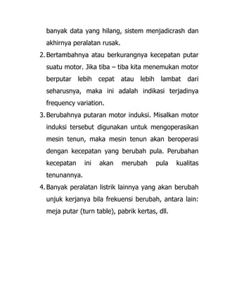 banyak data yang hilang, sistem menjadicrash dan
akhirnya peralatan rusak.
2. Bertambahnya atau berkurangnya kecepatan putar
suatu motor. Jika tiba – tiba kita menemukan motor
berputar lebih cepat atau lebih lambat dari
seharusnya, maka ini adalah indikasi terjadinya
frequency variation.
3. Berubahnya putaran motor induksi. Misalkan motor
induksi tersebut digunakan untuk mengoperasikan
mesin tenun, maka mesin tenun akan beroperasi
dengan kecepatan yang berubah pula. Perubahan
kecepatan ini akan merubah pula kualitas
tenunannya.
4. Banyak peralatan listrik lainnya yang akan berubah
unjuk kerjanya bila frekuensi berubah, antara lain:
meja putar (turn table), pabrik kertas, dll.
 