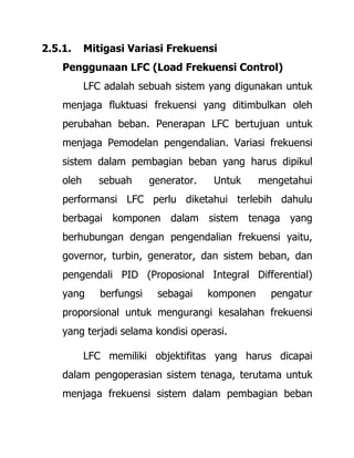 2.5.1. Mitigasi Variasi Frekuensi
Penggunaan LFC (Load Frekuensi Control)
LFC adalah sebuah sistem yang digunakan untuk
menjaga fluktuasi frekuensi yang ditimbulkan oleh
perubahan beban. Penerapan LFC bertujuan untuk
menjaga Pemodelan pengendalian. Variasi frekuensi
sistem dalam pembagian beban yang harus dipikul
oleh sebuah generator. Untuk mengetahui
performansi LFC perlu diketahui terlebih dahulu
berbagai komponen dalam sistem tenaga yang
berhubungan dengan pengendalian frekuensi yaitu,
governor, turbin, generator, dan sistem beban, dan
pengendali PID (Proposional Integral Differential)
yang berfungsi sebagai komponen pengatur
proporsional untuk mengurangi kesalahan frekuensi
yang terjadi selama kondisi operasi.
LFC memiliki objektifitas yang harus dicapai
dalam pengoperasian sistem tenaga, terutama untuk
menjaga frekuensi sistem dalam pembagian beban
 