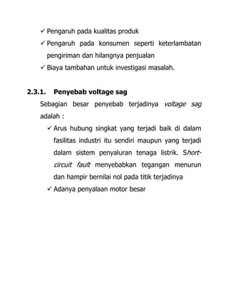  Pengaruh pada kualitas produk
 Pengaruh pada konsumen seperti keterlambatan
pengiriman dan hilangnya penjualan
 Biaya tambahan untuk investigasi masalah.
2.3.1. Penyebab voltage sag
Sebagian besar penyebab terjadinya voltage sag
adalah :
 Arus hubung singkat yang terjadi baik di dalam
fasilitas industri itu sendiri maupun yang terjadi
dalam sistem penyaluran tenaga listrik. Short-
circuit fault menyebabkan tegangan menurun
dan hampir bernilai nol pada titik terjadinya
 Adanya penyalaan motor besar
 