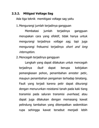 2.3.2. Mitigasi Voltage Sag
Ada tiga teknik memitigasi voltage sag yaitu
1. Mengurangi jumlah terjadinya gangguan
Membatasi jumlah terjadinya gangguan
merupakan cara yang efektif, tidak hanya untuk
mengurangi terjadinya voltage sag, tapi juga
mengurangi frekuensi terjadinya short and long
interruption.
2. Mencegah terjadinya gangguan
Langkah yang dapat dilakukan untuk mencegah
terjadinya fault dapat berupa kebijakan
pemangkasan pohon, penambahan arrester petir,
maupun penambahan pengaman terhadap binatang.
Fault yang terjadi karena petir dapat dikurangi
dengan menurunkan resistansi tanah pada kaki tiang
transmisi pada saluran transmisi overhead, atau
dapat juga dilakukan dengan memasang kawat
pelindung tambahan yang ditempatkan sedemikian
rupa sehingga kawat tersebut menjadi lebih
 
