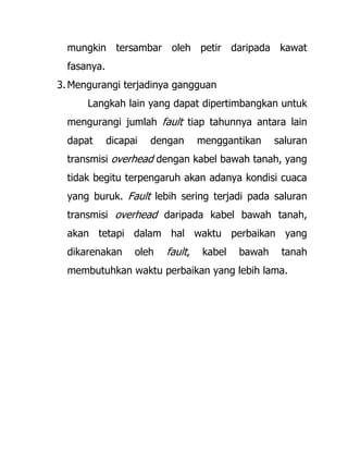 mungkin tersambar oleh petir daripada kawat
fasanya.
3. Mengurangi terjadinya gangguan
Langkah lain yang dapat dipertimbangkan untuk
mengurangi jumlah fault tiap tahunnya antara lain
dapat dicapai dengan menggantikan saluran
transmisi overhead dengan kabel bawah tanah, yang
tidak begitu terpengaruh akan adanya kondisi cuaca
yang buruk. Fault lebih sering terjadi pada saluran
transmisi overhead daripada kabel bawah tanah,
akan tetapi dalam hal waktu perbaikan yang
dikarenakan oleh fault, kabel bawah tanah
membutuhkan waktu perbaikan yang lebih lama.
 