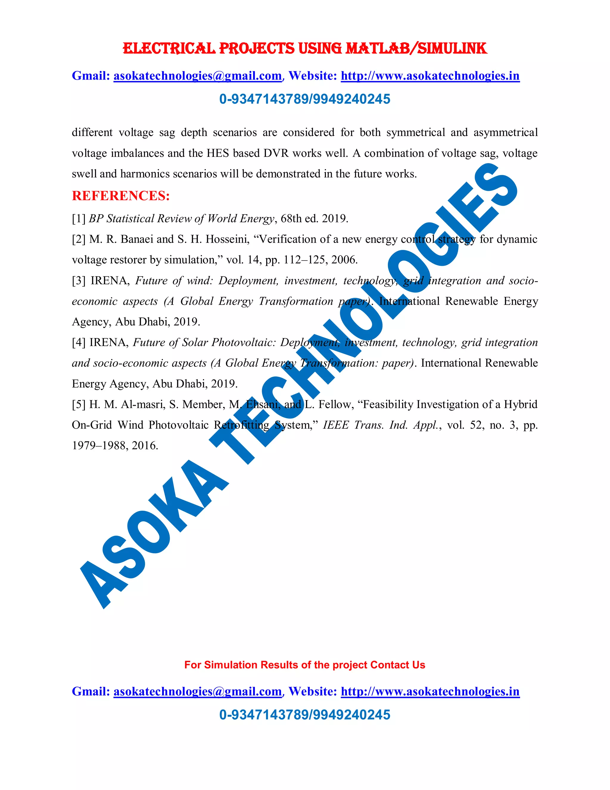 ELECTRICAL PROJECTS USING MATLAB/SIMULINK
Gmail: asokatechnologies@gmail.com, Website: http://www.asokatechnologies.in
0-9347143789/9949240245
For Simulation Results of the project Contact Us
Gmail: asokatechnologies@gmail.com, Website: http://www.asokatechnologies.in
0-9347143789/9949240245
different voltage sag depth scenarios are considered for both symmetrical and asymmetrical
voltage imbalances and the HES based DVR works well. A combination of voltage sag, voltage
swell and harmonics scenarios will be demonstrated in the future works.
REFERENCES:
[1] BP Statistical Review of World Energy, 68th ed. 2019.
[2] M. R. Banaei and S. H. Hosseini, “Verification of a new energy control strategy for dynamic
voltage restorer by simulation,” vol. 14, pp. 112–125, 2006.
[3] IRENA, Future of wind: Deployment, investment, technology, grid integration and socio-
economic aspects (A Global Energy Transformation paper). International Renewable Energy
Agency, Abu Dhabi, 2019.
[4] IRENA, Future of Solar Photovoltaic: Deployment, investment, technology, grid integration
and socio-economic aspects (A Global Energy Transformation: paper). International Renewable
Energy Agency, Abu Dhabi, 2019.
[5] H. M. Al-masri, S. Member, M. Ehsani, and L. Fellow, “Feasibility Investigation of a Hybrid
On-Grid Wind Photovoltaic Retrofitting System,” IEEE Trans. Ind. Appl., vol. 52, no. 3, pp.
1979–1988, 2016.
 