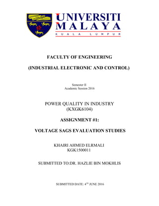 FACULTY OF ENGINEERING
(INDUSTRIAL ELECTRONIC AND CONTROL)
Semester II
Academic Session 2016
POWER QUALITY IN INDUSTRY
(KXGK6104)
ASSIGNMENT #1:
VOLTAGE SAGS EVALUATION STUDIES
KHAIRI AHMED ELRMALI
KGK1500011
SUBMITTED TO:DR. HAZLIE BIN MOKHLIS
SUBMITTED DATE: 4TH
JUNE 2016
 