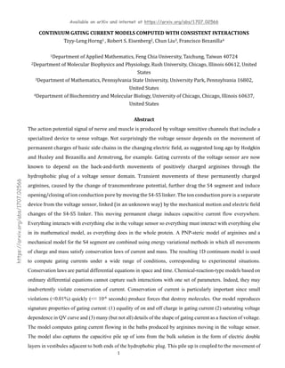 Available on arXiv and internet at https://arxiv.org/abs/1707.02566
1
https://arxiv.org/abs/1707.02566
CONTINUUM GATING CURRENT MODELS COMPUTED WITH CONSISTENT INTERACTIONS
Tzyy-Leng Horng1 , Robert S. Eisenberg2, Chun Liu3, Francisco Bezanilla4
1Department of Applied Mathematics, Feng Chia University, Taichung, Taiwan 40724
2Department of Molecular Biophysics and Physiology, Rush University, Chicago, Illinois 60612, United
States
3Department of Mathematics, Pennsylvania State University, University Park, Pennsylvania 16802,
United States
4Department of Biochemistry and Molecular Biology, University of Chicago, Chicago, Illinois 60637,
United States
Abstract
The action potential signal of nerve and muscle is produced by voltage sensitive channels that include a
specialized device to sense voltage. Not surprisingly the voltage sensor depends on the movement of
permanent charges of basic side chains in the changing electric field, as suggested long ago by Hodgkin
and Huxley and Bezanilla and Armstrong, for example. Gating currents of the voltage sensor are now
known to depend on the back-and-forth movements of positively charged arginines through the
hydrophobic plug of a voltage sensor domain. Transient movements of these permanently charged
arginines, caused by the change of transmembrane potential, further drag the S4 segment and induce
opening/closing of ion conduction pore by moving the S4-S5 linker. The ion conduction pore is a separate
device from the voltage sensor, linked (in an unknown way) by the mechanical motion and electric field
changes of the S4-S5 linker. This moving permanent charge induces capacitive current flow everywhere.
Everything interacts with everything else in the voltage sensor so everything must interact with everything else
in its mathematical model, as everything does in the whole protein. A PNP-steric model of arginines and a
mechanical model for the S4 segment are combined using energy variational methods in which all movements
of charge and mass satisfy conservation laws of current and mass. The resulting 1D continuum model is used
to compute gating currents under a wide range of conditions, corresponding to experimental situations.
Conservation laws are partial differential equations in space and time. Chemical-reaction-type models based on
ordinary differential equations cannot capture such interactions with one set of parameters. Indeed, they may
inadvertently violate conservation of current. Conservation of current is particularly important since small
violations (<0.01%) quickly (<< 10-6 seconds) produce forces that destroy molecules. Our model reproduces
signature properties of gating current: (1) equality of on and off charge in gating current (2) saturating voltage
dependence in QV curve and (3) many (but not all) details of the shape of gating current as a function of voltage.
The model computes gating current flowing in the baths produced by arginines moving in the voltage sensor.
The model also captures the capacitive pile up of ions from the bulk solution in the form of electric double
layers in vestibules adjacent to both ends of the hydrophobic plug. This pile up is coupled to the movement of
 