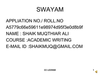SWAYAM
APPLIATION NO./ ROLL.NO
A5779c66e59611e98974d95f3e0d8b9f
NAME : SHAIK MUQTHIAR ALI
COURSE :ACADEMIC WRITING
E-MAIL ID :SHAIKMUQ@GMAIL.COM
1CC LICENSE
 