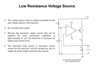 Low Resistance Voltage Source
 The voltage source circuit is simply a potential divider
and voltage follower with transistor
 Q1 included at the output.
 Because the maximum output current that can be
supplied by most operational amplifiers is
approximately 25 mA, the transistor is necessary for
higher load current levels.
 The maximum load current is maximum emitter
current for the transistor, and the op-amp has only to
supply the much smaller transistor base current.
 