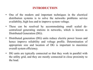 INTRODUCTION
• One of the modern and important techniques in the electrical
distribution systems is to solve the networks problems service
availability, high loss and to improve system voltage.
• These can be resolved by accommodating small scaled de-
centralized generating stations in networks, which is known as
Distributed Generation (DG).
• Distributed generation (DG) units reduce electric power losses and
hence improve reliability and voltage profile. Determination of
appropriate size and location of DG is important to maximize
overall system efficiency.
• DG units are typically connected so that they work in parallel with
the utility grid, and they are mostly connected in close proximity to
the load.
 